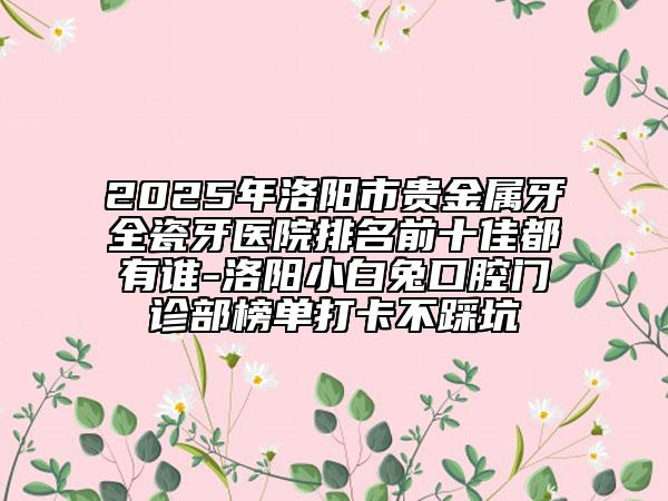 2025年洛阳市贵金属牙全瓷牙医院排名前十佳都有谁-洛阳小白兔口腔门诊部榜单打卡不踩坑