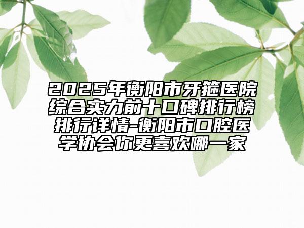 2025年衡阳市牙箍医院综合实力前十口碑排行榜排行详情-衡阳市口腔医学协会你更喜欢哪一家