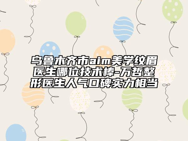 乌鲁木齐市aim美学纹眉医生哪位技术棒-万哲整形医生人气口碑实力相当