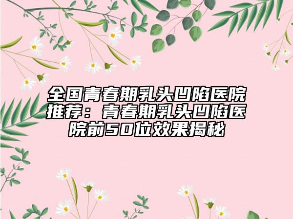 全国青春期乳头凹陷医院推荐：青春期乳头凹陷医院前50位效果揭秘