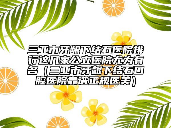 三亚市牙龈下结石医院排行这几家公立医院尤为有名（三亚市牙龈下结石口腔医院靠谱正规医美）