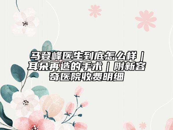 马登峰医生到底怎么样｜耳朵再造的手术｜附新容奇医院收费明细
