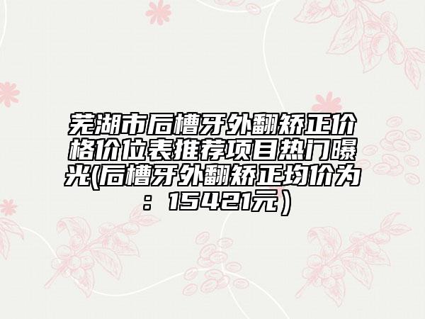 芜湖市后槽牙外翻矫正价格价位表推荐项目热门曝光(后槽牙外翻矫正均价为：15421元）