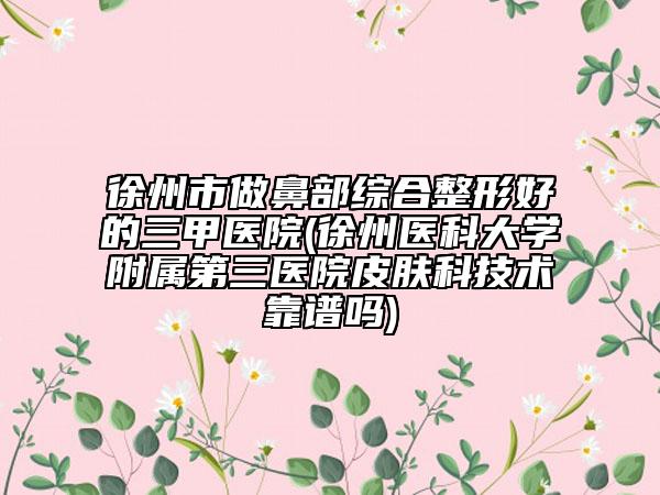 徐州市做鼻部综合整形好的三甲医院(徐州医科大学附属第三医院皮肤科技术靠谱吗)
