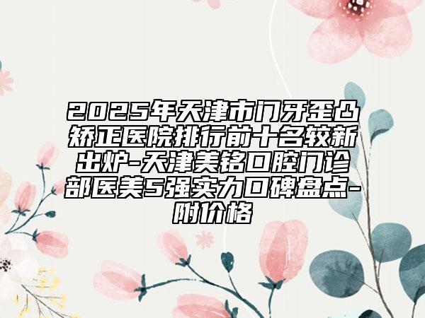 2025年天津市门牙歪凸矫正医院排行前十名较新出炉-天津美铭口腔门诊部医美5强实力口碑盘点-附价格