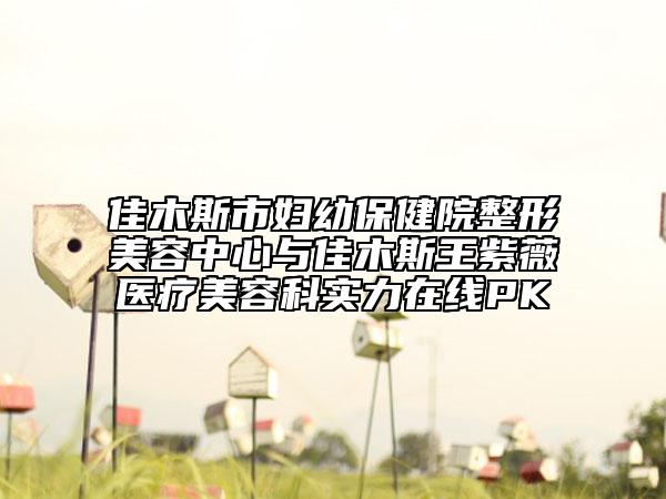 佳木斯市妇幼保健院整形美容中心与佳木斯王紫薇医疗美容科实力在线PK