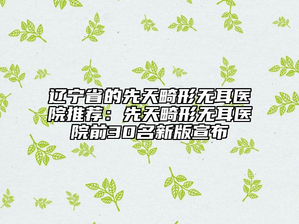 辽宁省的先天畸形无耳医院推荐：先天畸形无耳医院前30名新版宣布