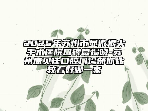 2025年苏州市显微根尖手术医院口碑篇揭晓-苏州康贝佳口腔门诊部你比较看好哪一家