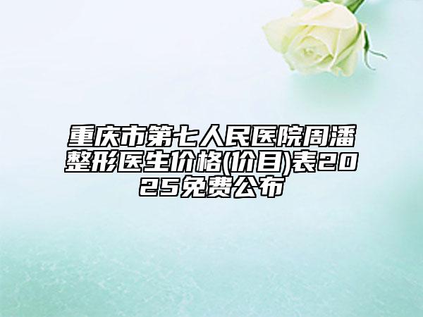 重庆市第七人民医院周潘整形医生价格(价目)表2025免费公布