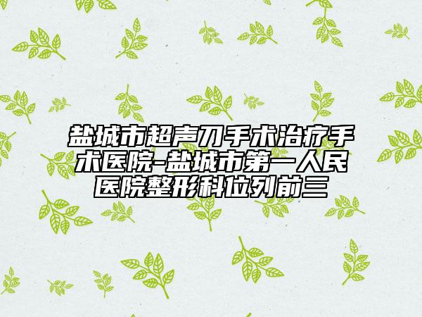 盐城市超声刀手术治疗手术医院-盐城市第一人民医院整形科位列前三