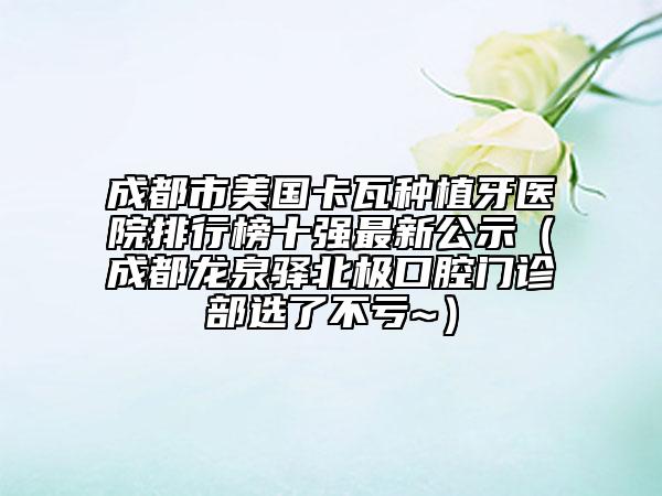 成都市美国卡瓦种植牙医院排行榜十强最新公示（成都龙泉驿北极口腔门诊部选了不亏~）