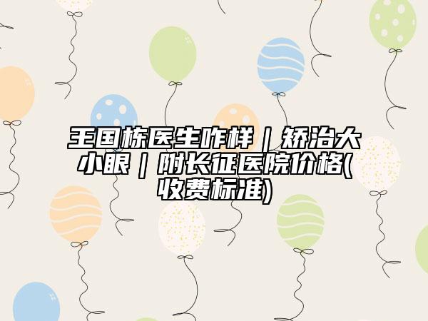 王国栋医生咋样｜矫治大小眼｜附长征医院价格(收费标准)