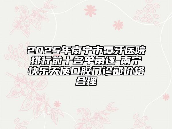 2025年南宁市覆牙医院排行前十名单角逐-南宁快乐天使口腔门诊部价格合理