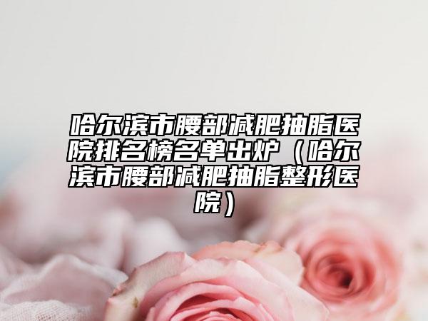 哈尔滨市腰部减肥抽脂医院排名榜名单出炉（哈尔滨市腰部减肥抽脂整形医院）