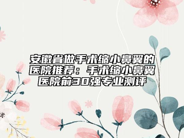 安徽省做手术缩小鼻翼的医院推荐：手术缩小鼻翼医院前30强专业测评
