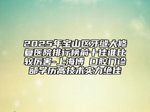 2025年宝山区牙缝大修复医院排行榜前十佳谁比较厉害-上海博赟口腔门诊部学历高技术实力绝佳