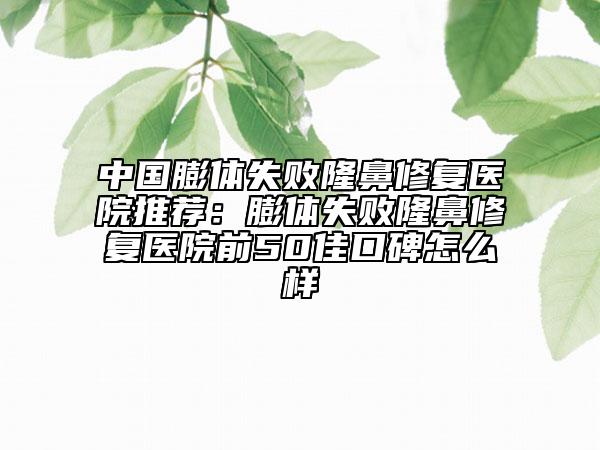 中国膨体失败隆鼻修复医院推荐：膨体失败隆鼻修复医院前50佳口碑怎么样
