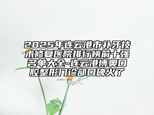 2025年连云港市补牙技术修复医院排行榜前十强名单大全-连云港博奥口腔整形门诊部口碑火了