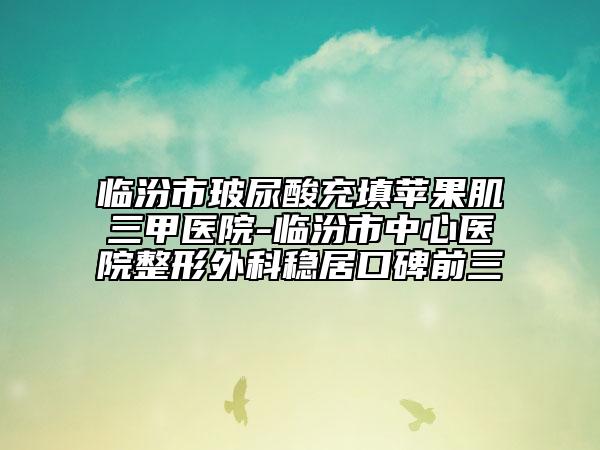 临汾市玻尿酸充填苹果肌三甲医院-临汾市中心医院整形外科稳居口碑前三