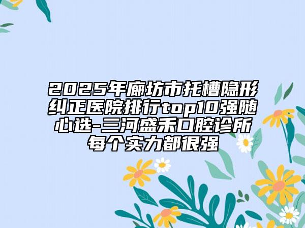 2025年廊坊市托槽隐形纠正医院排行top10强随心选-三河盛禾口腔诊所每个实力都很强