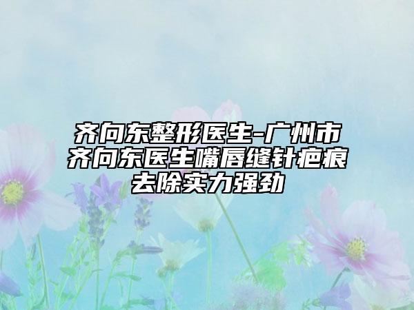 齐向东整形医生-广州市齐向东医生嘴唇缝针疤痕去除实力强劲