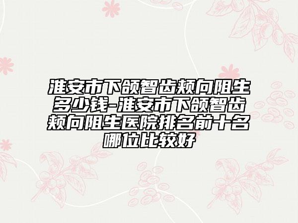淮安市下颌智齿颊向阻生多少钱-淮安市下颌智齿颊向阻生医院排名前十名哪位比较好