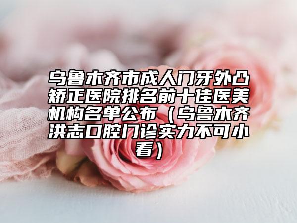 乌鲁木齐市成人门牙外凸矫正医院排名前十佳医美机构名单公布（乌鲁木齐洪志口腔门诊实力不可小看）