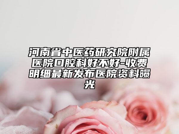 河南省中医药研究院附属医院口腔科好不好-收费明细最新发布医院资料曝光