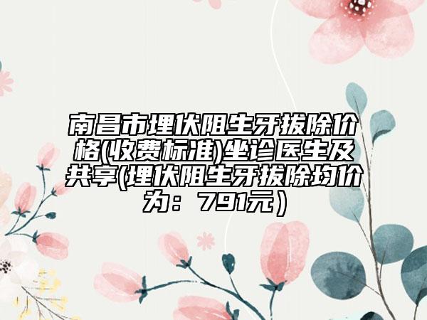 南昌市埋伏阻生牙拔除价格(收费标准)坐诊医生及共享(埋伏阻生牙拔除均价为：791元）