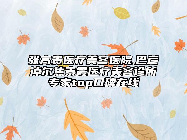张高贵医疗美容医院,巴彦淖尔焦素霞医疗美容诊所专家top口碑在线