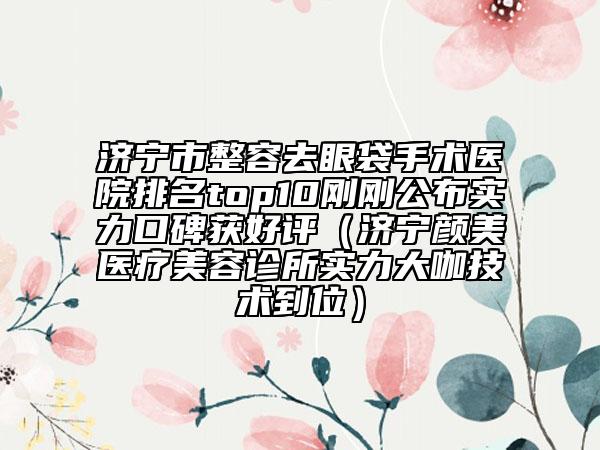 济宁市整容去眼袋手术医院排名top10刚刚公布实力口碑获好评（济宁颜美医疗美容诊所实力大咖技术到位）