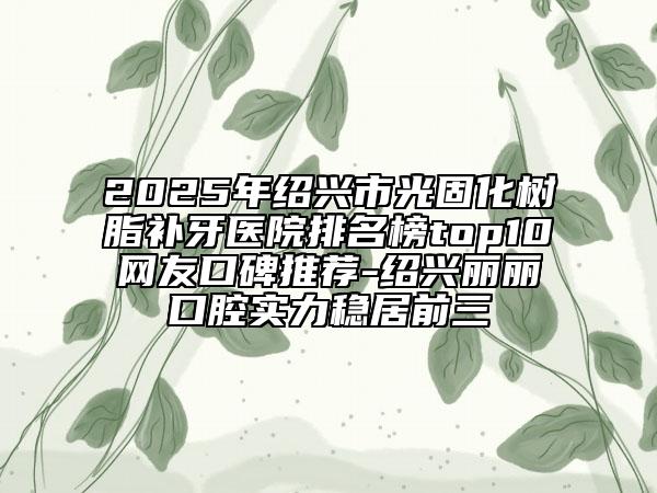 2025年绍兴市光固化树脂补牙医院排名榜top10网友口碑推荐-绍兴丽丽口腔实力稳居前三