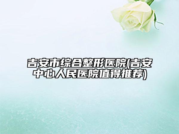 吉安市综合整形医院(吉安中心人民医院值得推荐)