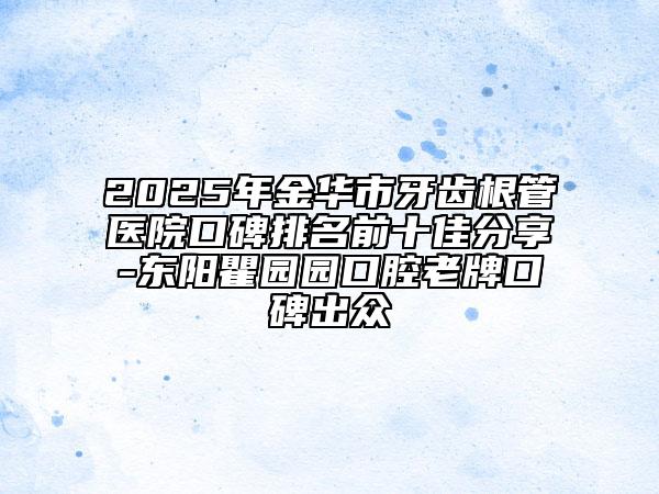 2025年金华市牙齿根管医院口碑排名前十佳分享-东阳瞿园园口腔老牌口碑出众