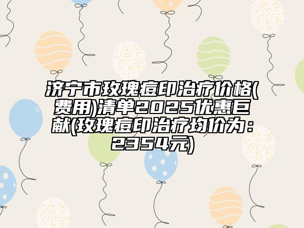 济宁市玫瑰痘印治疗价格(费用)清单2025优惠巨献(玫瑰痘印治疗均价为：2354元)