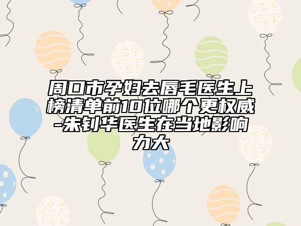 周口市孕妇去唇毛医生上榜清单前10位哪个更权威-朱钊华医生在当地影响力大