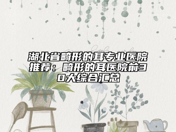 湖北省畸形的耳专业医院推荐：畸形的耳医院前30大综合汇总