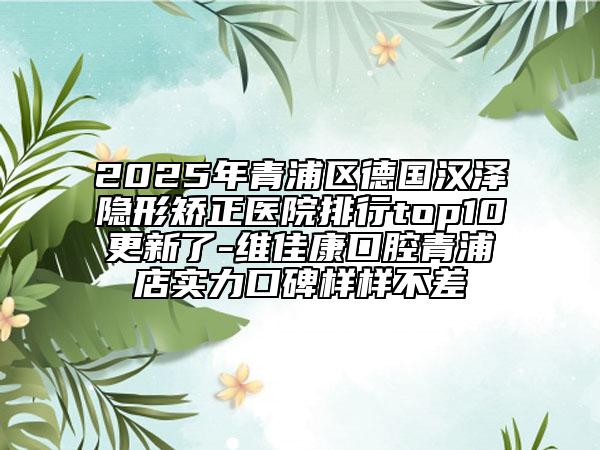 2025年青浦区德国汉泽隐形矫正医院排行top10更新了-维佳康口腔青浦店实力口碑样样不差