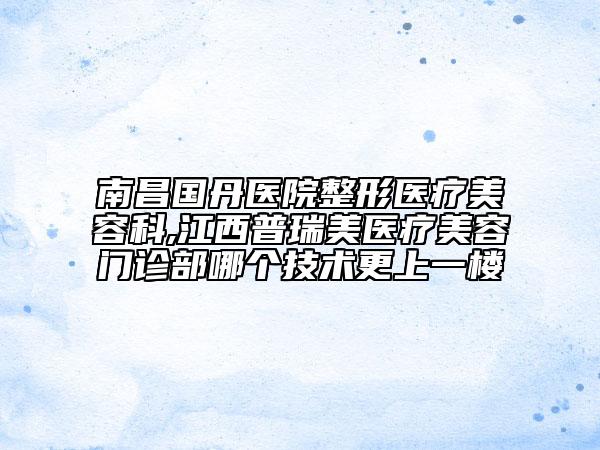 南昌国丹医院整形医疗美容科,江西普瑞美医疗美容门诊部哪个技术更上一楼