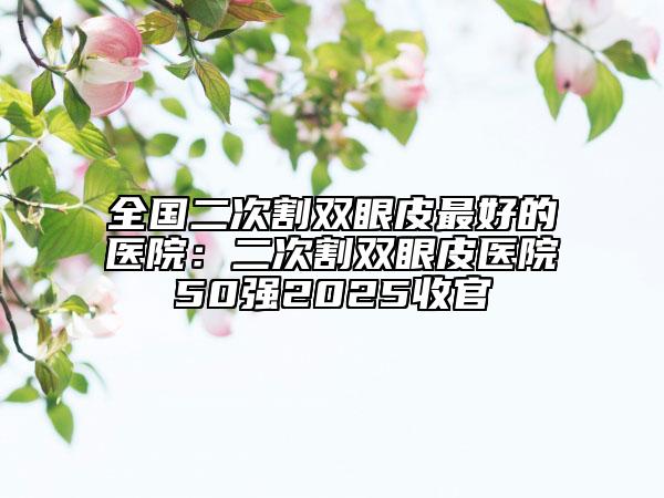 全国二次割双眼皮最好的医院：二次割双眼皮医院50强2025收官