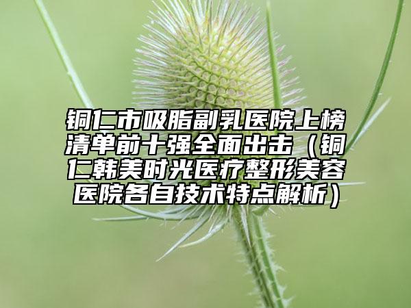 铜仁市吸脂副乳医院上榜清单前十强全面出击（铜仁韩美时光医疗整形美容医院各自技术特点解析）