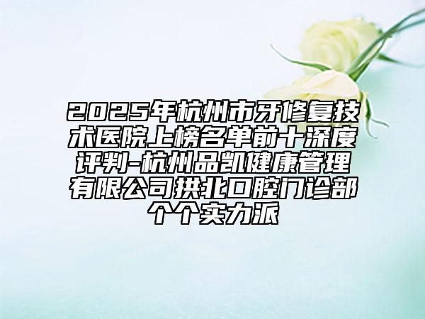 2025年杭州市牙修复技术医院上榜名单前十深度评判-杭州品凯健康管理有限公司拱北口腔门诊部个个实力派
