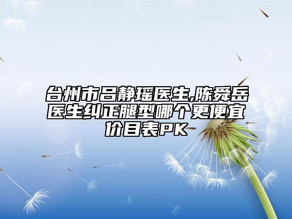 台州市吕静瑶医生,陈舜岳医生纠正腿型哪个更便宜价目表PK