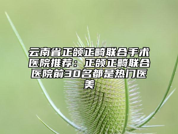 云南省正颌正畸联合手术医院推荐：正颌正畸联合医院前30名都是热门医美