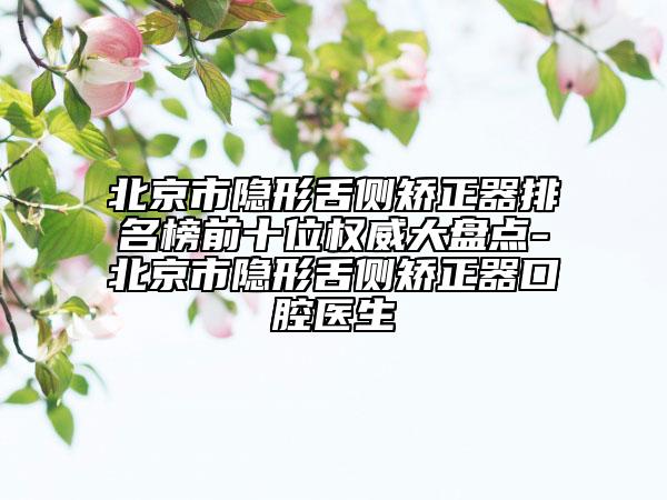 北京市隐形舌侧矫正器排名榜前十位权威大盘点-北京市隐形舌侧矫正器口腔医生