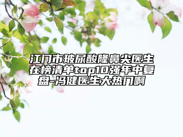 江门市玻尿酸隆鼻尖医生在榜清单top10强年中复盘-冯健医生大热门啊