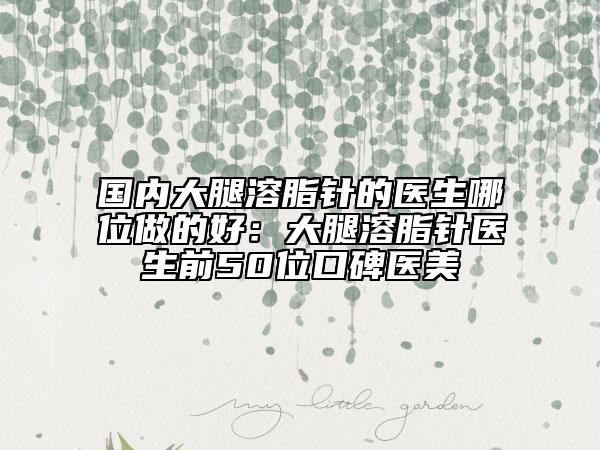 国内大腿溶脂针的医生哪位做的好：大腿溶脂针医生前50位口碑医美