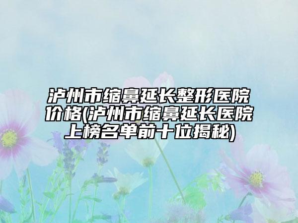 泸州市缩鼻延长整形医院价格(泸州市缩鼻延长医院上榜名单前十位揭秘)
