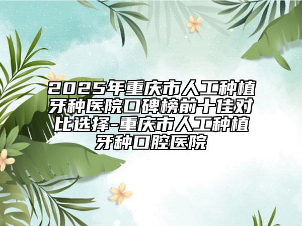2025年重庆市人工种植牙种医院口碑榜前十佳对比选择-重庆市人工种植牙种口腔医院