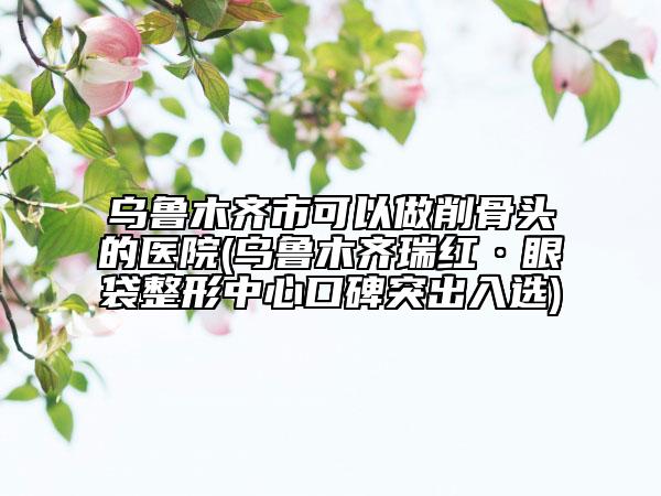 乌鲁木齐市可以做削骨头的医院(乌鲁木齐瑞红·眼袋整形中心口碑突出入选)